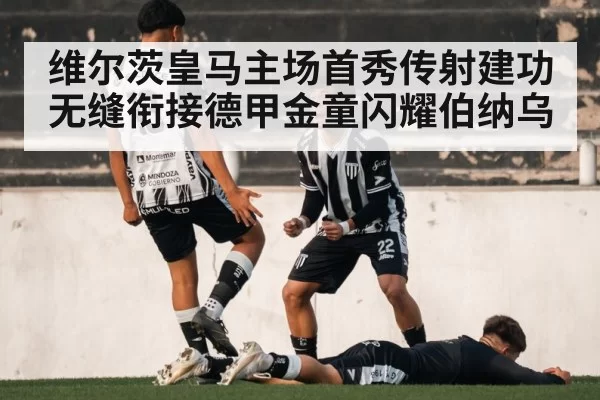 维尔茨皇马主场首秀传射建功无缝衔接德甲金童闪耀伯纳乌