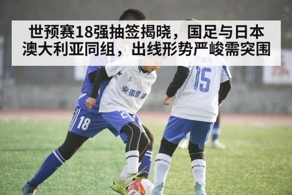 世预赛18强抽签揭晓，国足与日本澳大利亚同组，出线形势严峻需突围