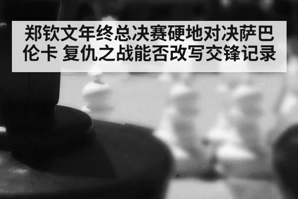 郑钦文年终总决赛硬地对决萨巴伦卡 复仇之战能否改写交锋记录